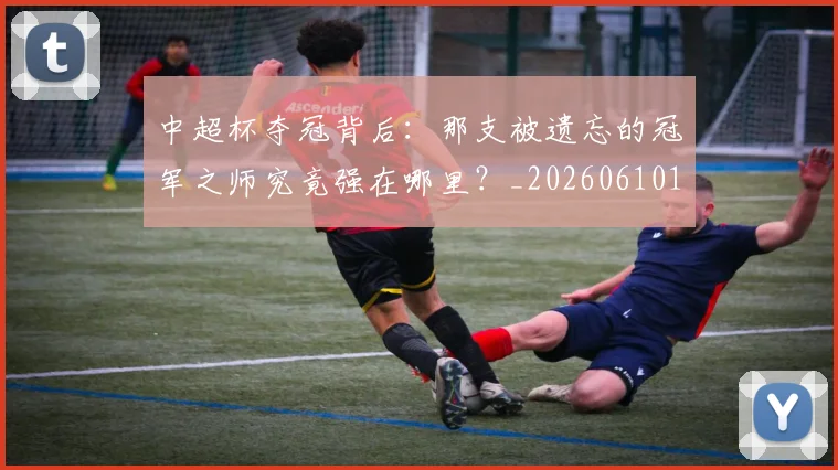 中超杯夺冠背后:那支被遗忘的冠军之师究竟强在哪里?_20260610190430