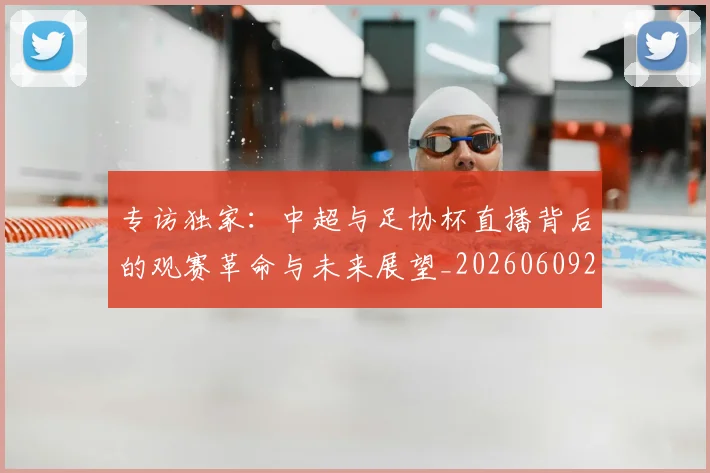 专访独家：中超与足协杯直播背后的观赛革命与未来展望_20260609201229