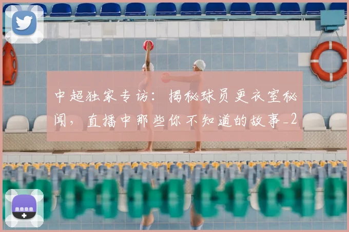 中超独家专访：揭秘球员更衣室秘闻，直播中那些你不知道的故事_20260610190434