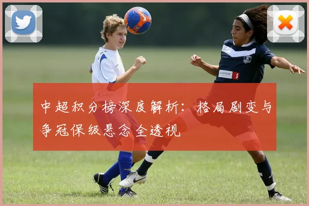 中超积分榜深度解析：格局剧变与争冠保级悬念全透视