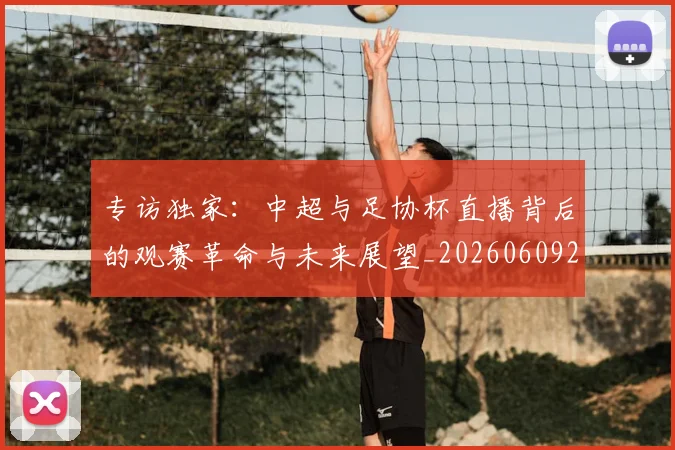 专访独家：中超与足协杯直播背后的观赛革命与未来展望_20260609201229