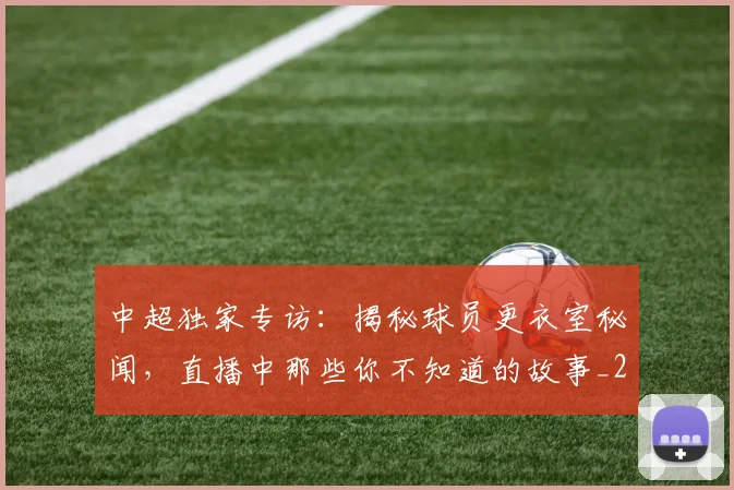 中超独家专访：揭秘球员更衣室秘闻，直播中那些你不知道的故事_20260610190434