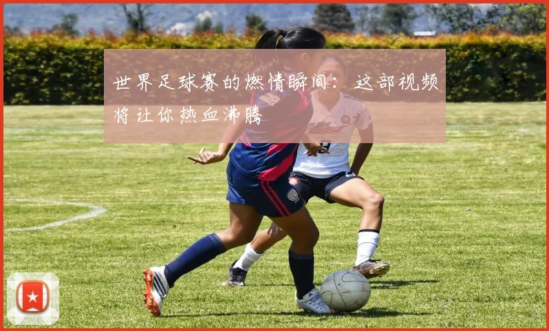 世界足球赛的燃情瞬间：这部视频将让你热血沸腾