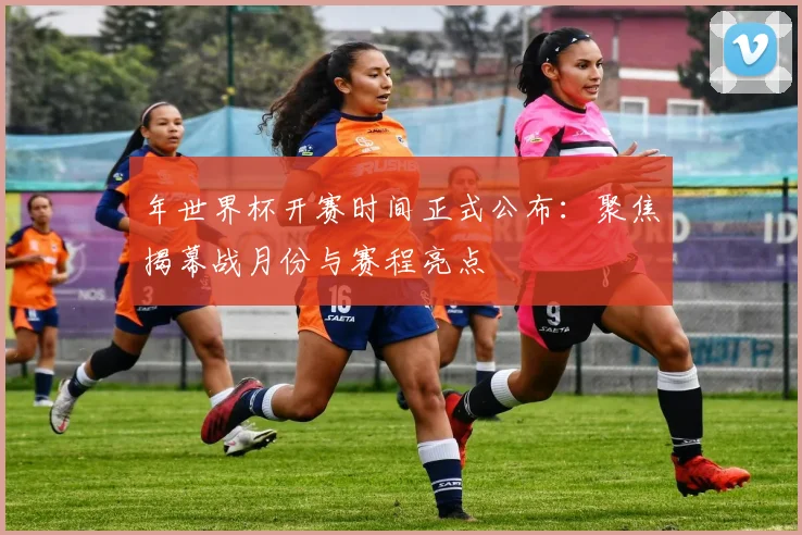 年世界杯开赛时间正式公布：聚焦揭幕战月份与赛程亮点