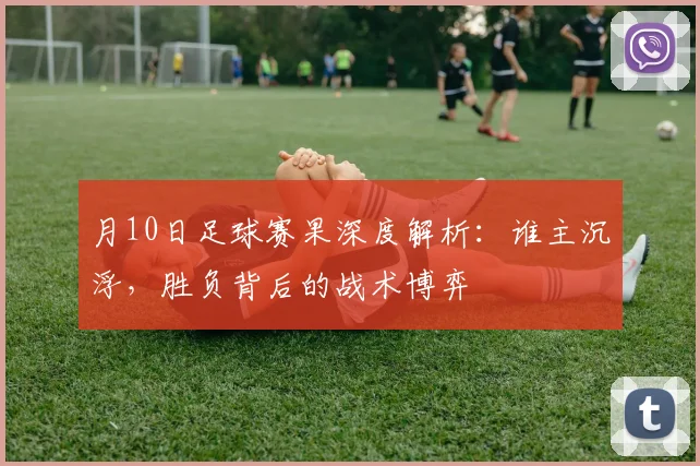 月10日足球赛果深度解析：谁主沉浮，胜负背后的战术博弈