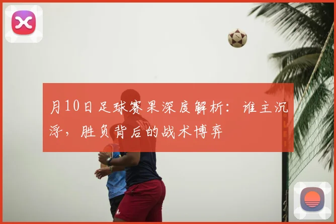 月10日足球赛果深度解析：谁主沉浮，胜负背后的战术博弈